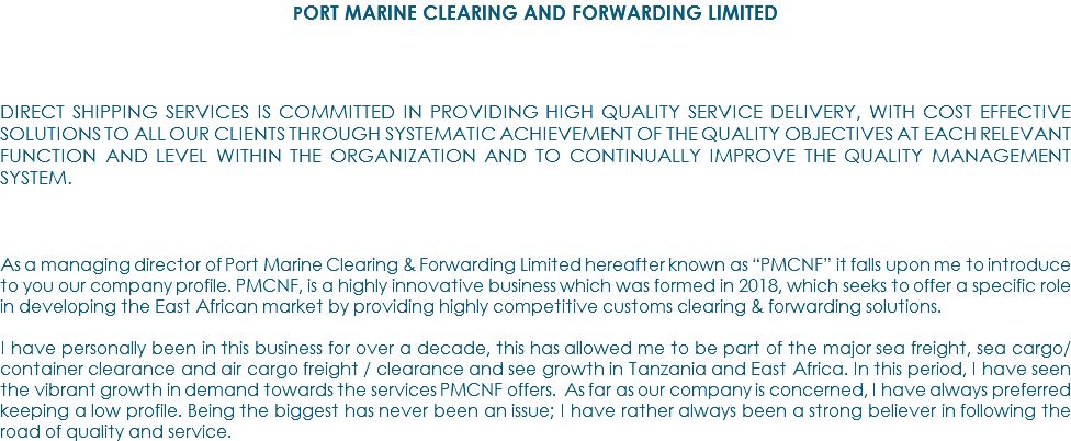 PORT MARINE CLEARING AND FORWARDING LIMITED COMPANY QUALITY POLICY DIRECT SHIPPING SERVICES IS COMMITTED IN PROVIDING HIGH QUALITY SERVICE DELIVERY, WITH COST EFFECTIVE SOLUTIONS TO ALL OUR CLIENTS THROUGH SYSTEMATIC ACHIEVEMENT OF THE QUALITY OBJECTIVES AT EACH RELEVANT FUNCTION AND LEVEL WITHIN THE ORGANIZATION AND TO CONTINUALLY IMPROVE THE QUALITY MANAGEMENT SYSTEM. WELCOME TO PORT MARINE CLEARING AND FORWARDING LIMITED As a managing director of Port Marine Clearing & Forwarding Limited hereafter known as “PMCNF” it falls upon me to introduce to you our company profile. PMCNF, is a highly innovative business which was formed in 2018, which seeks to offer a specific role in developing the East African market by providing highly competitive customs clearing & forwarding solutions. I have personally been in this business for over a decade, this has allowed me to be part of the major sea freight, sea cargo/container clearance and air cargo freight / clearance and see growth in Tanzania and East Africa. In this period, I have seen the vibrant growth in demand towards the services PMCNF offers. As far as our company is concerned, I have always preferred keeping a low profile. Being the biggest has never been an issue; I have rather always been a strong believer in following the road of quality and service.