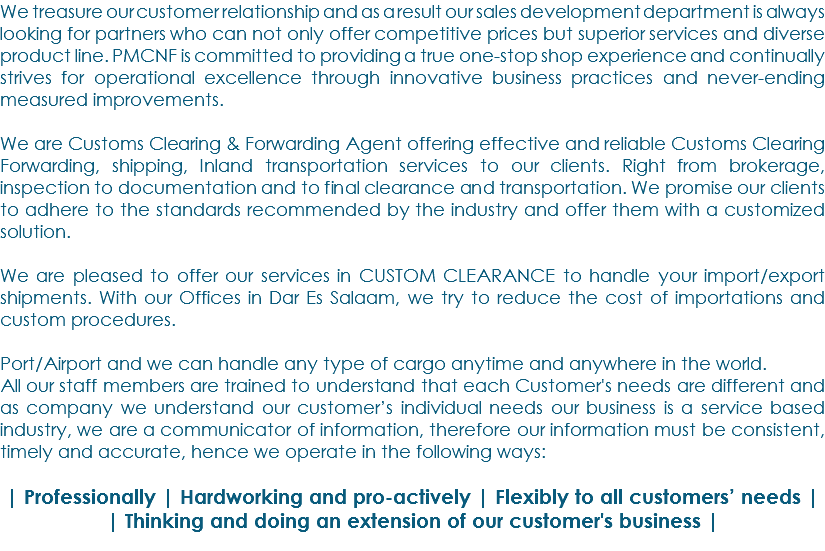 We treasure our customer relationship and as a result our sales development department is always looking for partners who can not only offer competitive prices but superior services and diverse product line. PMCNF is committed to providing a true one-stop shop experience and continually strives for operational excellence through innovative business practices and never-ending measured improvements. We are Customs Clearing & Forwarding Agent offering effective and reliable Customs Clearing Forwarding, shipping, Inland transportation services to our clients. Right from brokerage, inspection to documentation and to final clearance and transportation. We promise our clients to adhere to the standards recommended by the industry and offer them with a customized solution. We are pleased to offer our services in CUSTOM CLEARANCE to handle your import/export shipments. With our Offices in Dar Es Salaam, we try to reduce the cost of importations and custom procedures. Port/Airport and we can handle any type of cargo anytime and anywhere in the world. All our staff members are trained to understand that each Customer's needs are different and as company we understand our customer’s individual needs our business is a service based industry, we are a communicator of information, therefore our information must be consistent, timely and accurate, hence we operate in the following ways: | Professionally | Hardworking and pro-actively | Flexibly to all customers’ needs | | Thinking and doing an extension of our customer's business | 